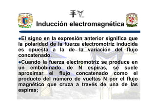 Inducción electromagnética
El signo en la expresión anterior significa que
la polaridad de la fuerza electromotriz inducida
es opuesta a la de la variación del flujo
concatenado.concatenado.
Cuando la fuerza electromotriz se produce en
un embobinado de N espiras, se suele
aproximar el flujo concatenado como el
producto del número de vueltas N por el flujo
magnético que cruza a través de una de las
espiras;
 