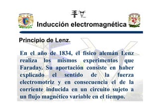 Inducción electromagnética
Principio de Lenz.
En el año de 1834, el físico alemán LenzEn el año de 1834, el físico alemán Lenz
realiza los mismos experimentos que
Faraday. Su aportación consiste en haber
explicado el sentido de la fuerza
electromotriz y en consecuencia el de la
corriente inducida en un circuito sujeto a
un flujo magnético variable en el tiempo.
 
