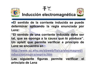 Inducción electromagnética
El sentido de la corriente inducida se puede
determinar aplicando la regla enunciada por
Lenz:
“El sentido de una corriente inducida debe ser“El sentido de una corriente inducida debe ser
tal, que se oponga a la causa que lo produce”.
Un aplett que permite verificar e principio de
Lenz se encuentra en :
http://www.sc.ehu.es/sbweb/fisica/elecmagnet/i
nduccion/espira/espira.htm
Las siguiente figuras permite verificar el
principio de Lenz
 