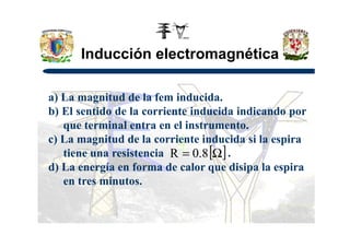 Inducción electromagnética
a) La magnitud de la fem inducida.
b) El sentido de la corriente inducida indicando por
que terminal entra en el instrumento.que terminal entra en el instrumento.
c) La magnitud de la corriente inducida si la espira
tiene una resistencia .
d) La energía en forma de calor que disipa la espira
en tres minutos.
[ ]Ω= 8.0R
 