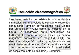 Inducción electromagnética
Una barra metálica de resistencia nula se desliza
sin fricción, con una velocidad constante sobre dos
conductores, también de resistencia nula, unidos
por un resistor R=2[ ] como se muestra en lapor un resistor R=2[ ] como se muestra en la
figura. La separación entre conductores es
L=0.5[m]. En toda la región existe un campo
magnético constante de magnitud 0.1[T] en
dirección del eje “z” positivo y la barra inicia su
movimiento en el tiempo t=0[s] a una distancia de
1[m] con respecto a la resistencia R, la velocidad
de desplazamiento es de 5 [m/s]. Determine:
 
