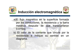 Inducción electromagnética
a)El flujo magnético en la superficie formada
por los conductores, la resistencia y la barra
metálica después de que transcurrieron
0.075[s].0.075[s].
b) El valor de la corriente que circula por la
resistencia e indique su sentido en un
diagrama.
 