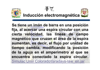 Inducción electromagnética
Se tiene un imán de barra en una posición
fija, al acercar una espira circular con una
cierta velocidad, las líneas de campocierta velocidad, las líneas de campo
magnético que cruzan el área de la espira
aumentan, es decir, el flujo por unidad de
tiempo cambia, modificando la posición
de la aguja en el amperímetro al que se
encuentra conectado la espira circular.
Simulac Univ Coloradofaradays-law_en.jar
 