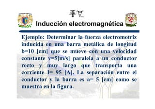 Inducción electromagnética
Ejemplo: Determinar la fuerza electromotriz
inducida en una barra metálica de longitud
b=10 [cm] que se mueve con una velocidad
constante v=5[m/s] paralela a un conductor
recto y muy largo que transporta una
corriente I= 95 [A]. La separación entre el
conductor y la barra es a= 5 [cm] como se
muestra en la figura.
 