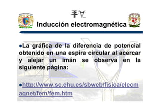 Inducción electromagnética
La gráfica de la diferencia de potencial
obtenido en una espira circular al acercarobtenido en una espira circular al acercar
y alejar un imán se observa en la
siguiente página:
http://www.sc.ehu.es/sbweb/fisica/elecm
agnet/fem/fem.htm
 