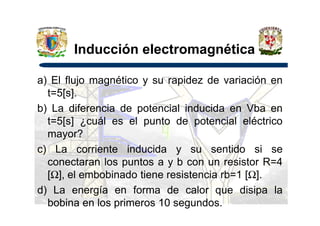 Inducción electromagnética
a) El flujo magnético y su rapidez de variación en
t=5[s].
b) La diferencia de potencial inducida en Vba enb) La diferencia de potencial inducida en Vba en
t=5[s] ¿cuál es el punto de potencial eléctrico
mayor?
c) La corriente inducida y su sentido si se
conectaran los puntos a y b con un resistor R=4
[Ω], el embobinado tiene resistencia rb=1 [Ω].
d) La energía en forma de calor que disipa la
bobina en los primeros 10 segundos.
 