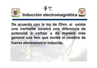 Inducción electromagnética
De acuerdo con la ley de Ohm, si existe
una corriente existirá una diferencia de
potencial o voltaje y de manera máspotencial o voltaje y de manera más
general una fem que recibe el nombre de
fuerza electromotriz inducida.
 