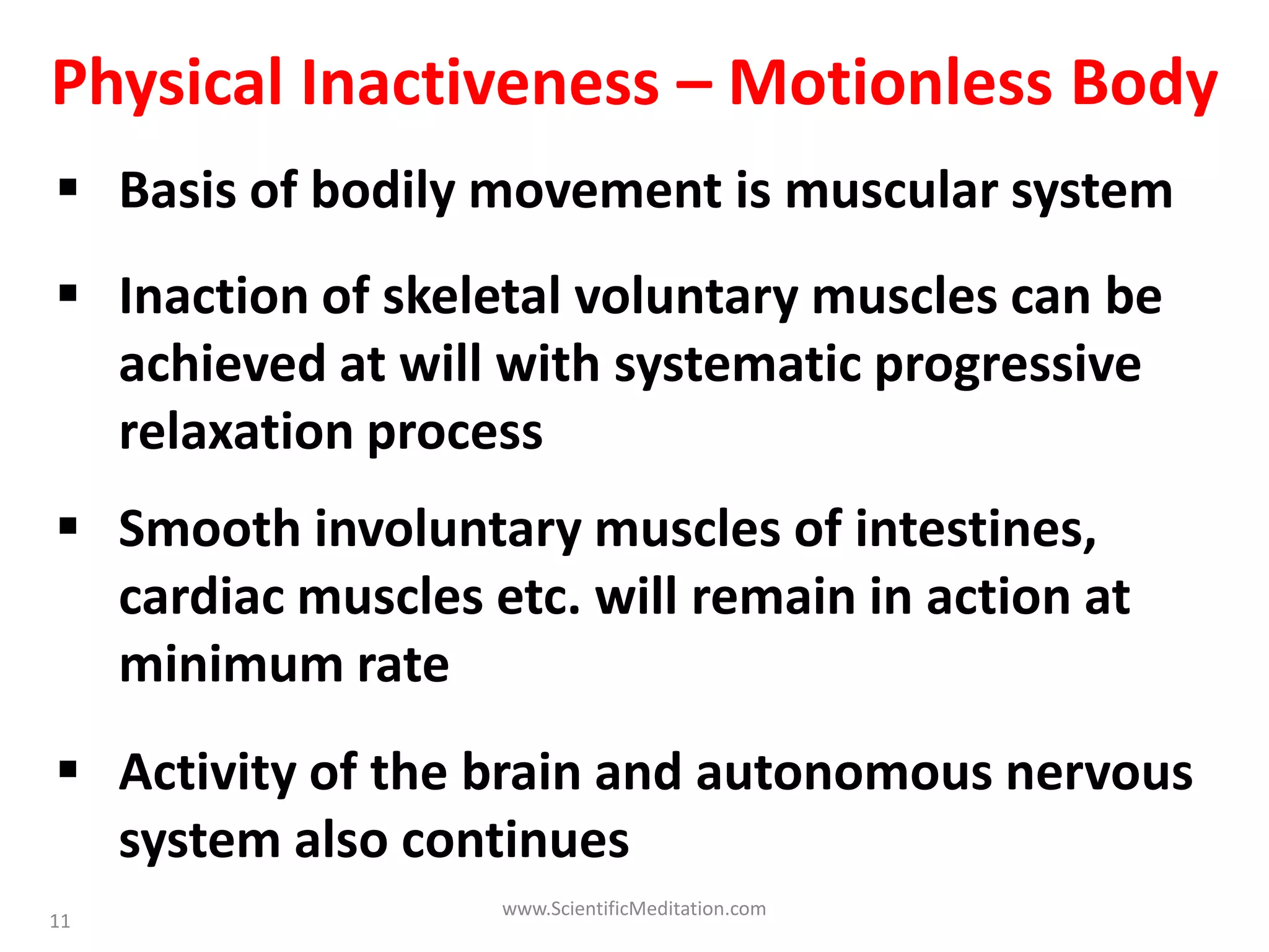 11
Physical Inactiveness – Motionless Body
 Basis of bodily movement is muscular system
 Inaction of skeletal voluntary muscles can be
achieved at will with systematic progressive
relaxation process
 Activity of the brain and autonomous nervous
system also continues
 Smooth involuntary muscles of intestines,
cardiac muscles etc. will remain in action at
minimum rate
www.ScientificMeditation.com
 