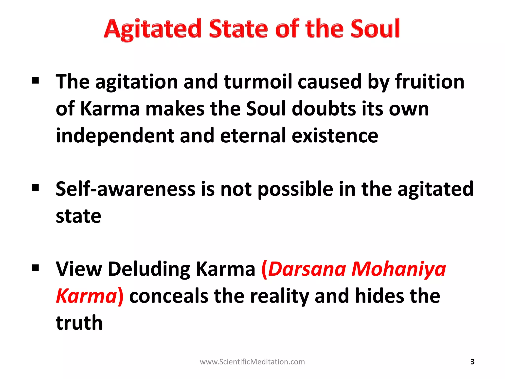 3
 The agitation and turmoil caused by fruition
of Karma makes the Soul doubts its own
independent and eternal existence
 Self-awareness is not possible in the agitated
state
 View Deluding Karma (Darsana Mohaniya
Karma) conceals the reality and hides the
truth
www.ScientificMeditation.com
 