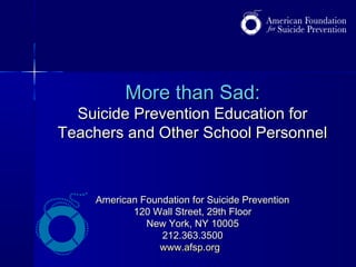 More than Sad:More than Sad:
Suicide Prevention Education forSuicide Prevention Education for
Teachers and Other School PersonnelTeachers and Other School Personnel
American Foundation for Suicide PreventionAmerican Foundation for Suicide Prevention
120 Wall Street, 29th Floor120 Wall Street, 29th Floor
New York, NY 10005New York, NY 10005
212.363.3500212.363.3500
www.afsp.orgwww.afsp.org
 