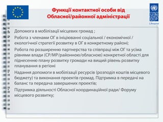 Функції контактної особи від
Обласної/районної адміністрації
• Допомога в мобілізації місцевих громад ;
• Робота з членами ОГ в ініціюванні соціальної / економічної /
екологічної стратегії розвитку в ОГ в конкретному районі;
• Робота по розширенню партнерства та співпраці між ОГ та усіма
рівнями влади (СР/МР/районною/обласною) конкретної області для
піднесенню плану розвитку громади на вищий рівень розвитку
планування в регіоні
• Надання допомоги в мобілізації ресурсів (розподіл коштів місцевого
бюджету) та виконання проектів громад. Підтримка в передачі на
баланс та передача завершених проектів;
• Підтримка діяльності Обласної координаційної ради/ Форуму
місцевого розвитку;
 