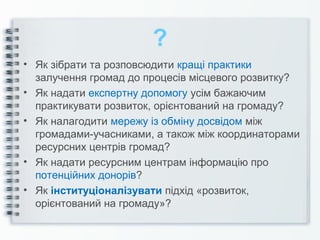 ?
• Як зібрати та розповсюдити кращі практики
залучення громад до процесів місцевого розвитку?
• Як надати експертну допомогу усім бажаючим
практикувати розвиток, орієнтований на громаду?
• Як налагодити мережу із обміну досвідом між
громадами-учасниками, а також між координаторами
ресурсних центрів громад?
• Як надати ресурсним центрам інформацію про
потенційних донорів?
• Як інституціоналізувати підхід «розвиток,
орієнтований на громаду»?
 