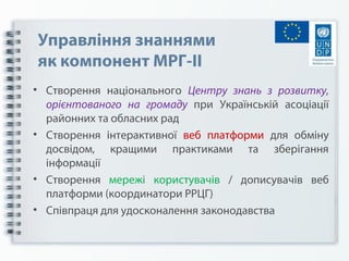 Управління знаннями
як компонент МРГ-ІІ
• Створення національного Центру знань з розвитку,
орієнтованого на громаду при Українській асоціації
районних та обласних рад
• Створення інтерактивної веб платформи для обміну
досвідом, кращими практиками та зберігання
інформації
• Створення мережі користувачів / дописувачів веб
платформи (координатори РРЦГ)
• Співпраця для удосконалення законодавства
 