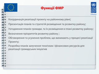 Функції ФМР
• Координація реалізації проекту на районному рівні;
• Презентація планів та стратегій розміщення та розвитку району;
• Узгодження планів громади, та їх розміщення в плані розвитку району;
• Визначення пріоритетів розвитку району ;
• Обговорення та усунення проблем, що виникають у процесі реалізації
Проекту;
• Розробка планів залучення технічних і фінансових ресурсів для
реалізації громадських ініціатив
 
