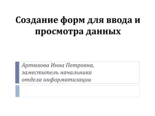 Создание форм для ввода и
просмотра данных
Артюхова Инна Петровна,
заместитель начальника
отдела информатизации
 