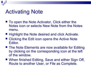 Activating Note
 To open the Note Activator, Click either the
Notes icon or selects New Note from the Notes
menu.
 Highlight the Note desired and click Activate.
 Clicking the Edit icon opens the Active Note
Editor.
 The Note Elements are now available for Editing
by clicking on the corresponding icon at the left
of the window.
 When finished Editing, Save and either Sign Off,
Route to another User, or File as Complete.
 