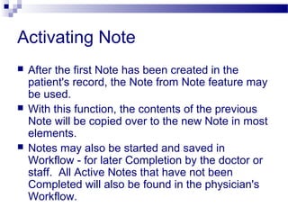 Activating Note
 After the first Note has been created in the
patient's record, the Note from Note feature may
be used.
 With this function, the contents of the previous
Note will be copied over to the new Note in most
elements.
 Notes may also be started and saved in
Workflow - for later Completion by the doctor or
staff. All Active Notes that have not been
Completed will also be found in the physician's
Workflow.
 