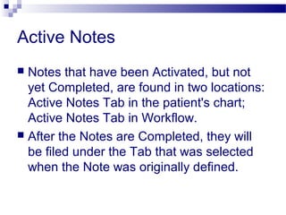 Active Notes
 Notes that have been Activated, but not
yet Completed, are found in two locations:
Active Notes Tab in the patient's chart;
Active Notes Tab in Workflow.
 After the Notes are Completed, they will
be filed under the Tab that was selected
when the Note was originally defined.
 