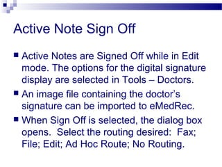 Active Note Sign Off
 Active Notes are Signed Off while in Edit
mode. The options for the digital signature
display are selected in Tools – Doctors.
 An image file containing the doctor’s
signature can be imported to eMedRec.
 When Sign Off is selected, the dialog box
opens. Select the routing desired: Fax;
File; Edit; Ad Hoc Route; No Routing.
 