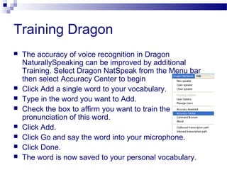 Training Dragon
 The accuracy of voice recognition in Dragon
NaturallySpeaking can be improved by additional
Training. Select Dragon NatSpeak from the Menu bar
then select Accuracy Center to begin
 Click Add a single word to your vocabulary.
 Type in the word you want to Add.
 Check the box to affirm you want to train the
pronunciation of this word.
 Click Add.
 Click Go and say the word into your microphone.
 Click Done.
 The word is now saved to your personal vocabulary.
 