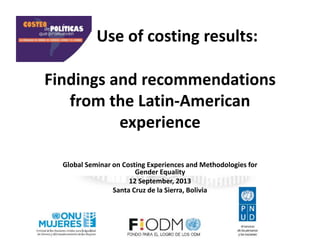 Findings and recommendations
from the Latin-American
experience
Global Seminar on Costing Experiences and Methodologies for
Gender Equality
12 September, 2013
Santa Cruz de la Sierra, Bolivia
Use of costing results:
 