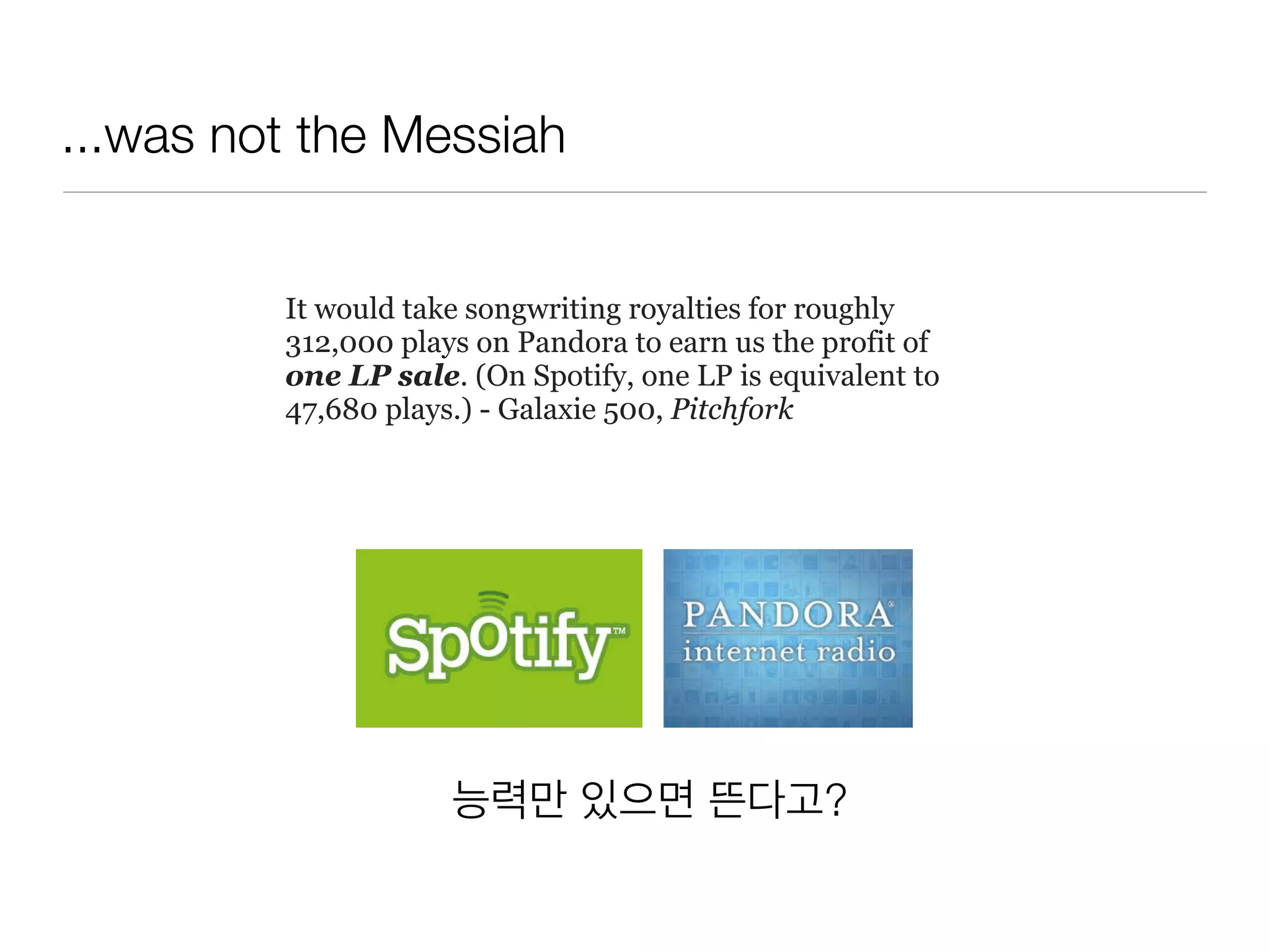 ...was not the Messiah
능력만 있으면 뜬다고?
It would take songwriting royalties for roughly
312,000 plays on Pandora to earn us the profit of
one LP sale. (On Spotify, one LP is equivalent to
47,680 plays.) - Galaxie 500, Pitchfork
 