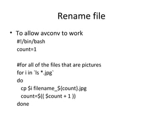 Rename file
• To allow avconv to work
#!/bin/bash
count=1
#for all of the files that are pictures
for i in `ls *.jpg`
do
cp $i filename_${count}.jpg
count=$(( $count + 1 ))
done
 