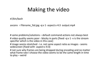 Making the video
#!/bin/bash
avconv -i filename_%d.jpg -q:v 1 -aspect:v 4:3 output.mp4
# some problems/solutions – default command actions not always best
# video quality seems poor - blocky in parts [fixed -q:v 1 -v is the stream
specifier which is the video in this case]
# image seems stretched - i.e. not same aspect ratio as images - seems
widescreen [fixed with -aspect:v 4:3]
# not sure why frames are being dropped during encoding and no matter
what frame rate I choose the video seems to be the same length in time
to play – weird
 