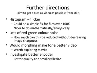 Further directions
(aim:to get a nice as video as possible from stills)
• Histogram – flicker
– Could be a simple fix for files over 100K
– Nicer to do mathematically/analytically
• Lots of red green colour noise
– How much can this be reduced without decreasing
image sharpness
• Would morphing make for a better video
– Worth exploring maybe
• Investigate better encoder
– Better quality and smaller filesize
 