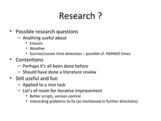 Research ?
• Possible research questions
– Anything useful about
• Erosion
• Weather
• Sunrise/sunset time detection – possible cf. HMNAO times
• Contentions
– Perhaps it’s all been done before
– Should have done a literature review
• Still useful and fun
– Applied to a nice task
– Lot’s of room for iterative improvement
• Better scripts, version control
• Interesting problems to fix (as mentioned in further directions)
 