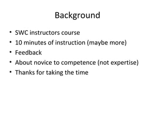 Background
• SWC instructors course
• 10 minutes of instruction (maybe more)
• Feedback
• About novice to competence (not expertise)
• Thanks for taking the time
 