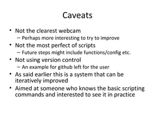 Caveats
• Not the clearest webcam
– Perhaps more interesting to try to improve
• Not the most perfect of scripts
– Future steps might include functions/config etc.
• Not using version control
– An example for github left for the user
• As said earlier this is a system that can be
iteratively improved
• Aimed at someone who knows the basic scripting
commands and interested to see it in practice
 