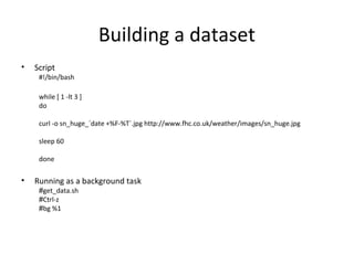 Building a dataset
• Script
#!/bin/bash
while [ 1 -lt 3 ]
do
curl -o sn_huge_`date +%F-%T`.jpg http://www.fhc.co.uk/weather/images/sn_huge.jpg
sleep 60
done
• Running as a background task
#get_data.sh
#Ctrl-z
#bg %1
 