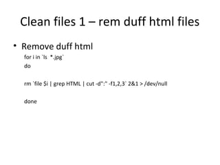 Clean files 1 – rem duff html files
• Remove duff html
for i in `ls *.jpg`
do
rm `file $i | grep HTML | cut -d":" -f1,2,3` 2&1 > /dev/null
done
 