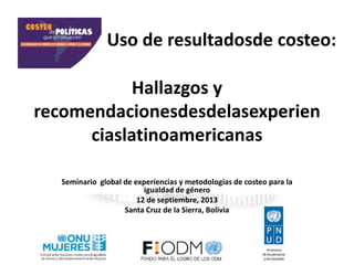 Hallazgos y
recomendacionesdesdelasexperien
ciaslatinoamericanas
Seminario global de experiencias y metodologías de costeo para la
igualdad de género
12 de septiembre, 2013
Santa Cruz de la Sierra, Bolivia
Uso de resultadosde costeo:
 