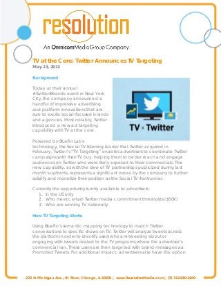 225 N. Michigan Ave., 8th Floor, Chicago, IL 60601 | www.ResolutionMedia.com | (P) 312.980.1600
TV at the Core: Twitter Announces TV Targeting
May 23, 2013
Background
Today at their annual
#Twitter4Brands event in New York
City, the company announced a
handful of impressive advertising
and platform innovations that are
sure to excite social-focused brands
and agencies. Most notably, Twitter
introduced a new ad targeting
capability with TV at the core.
Powered by Bluefin Labs
technology, the Social TV listening leader that Twitter acquired in
February, Twitter’s “TV Targeting” enables advertisers to coordinate Twitter
campaigns with their TV buy, helping them to better reach and engage
audiences on Twitter who were likely exposed to their commercials. This
new capability, as with the slew of TV partnerships publicized during last
month’s upfronts, represents a significant move by the company to further
solidify and monetize their position as the Social TV frontrunner.
Currently the opportunity is only available to advertisers:
1. In the US only
2. Who meet certain Twitter media commitment thresholds ($50K)
3. Who are running TV nationally
How TV Targeting Works
Using Bluefin’s semantic mapping technology to match Twitter
conversations to specific shows on TV, Twitter will analyze tweets across
the platform in order to identify users who are tweeting about or
engaging with tweets related to the TV programs where the advertiser’s
commercial ran. These users are then targeted with brand messages via
Promoted Tweets. For additional impact, advertisers also have the option
 