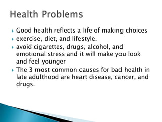  Good health reflects a life of making choices
 exercise, diet, and lifestyle.
 avoid cigarettes, drugs, alcohol, and
emotional stress and it will make you look
and feel younger
 The 3 most common causes for bad health in
late adulthood are heart disease, cancer, and
drugs.
 