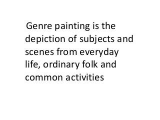 Genre painting is the
depiction of subjects and
scenes from everyday
life, ordinary folk and
common activities
 