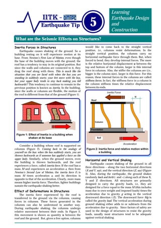 What are the Seismic Effects on Structures?
Earthquake Tip 5
Learning
Earthquake Design
and
Construction
Inertia Forces in Structures
Earthquake causes shaking of the ground. So a
building resting on it will experience motion at its
base. From Newton’s First Law of Motion, even though
the base of the building moves with the ground, the
roof has a tendency to stay in its original position. But
since the walls and columns are connected to it, they
drag the roof along with them. This is much like the
situation that you are faced with when the bus you are
standing in suddenly starts; your feet move with the bus,
but your upper body tends to stay back making you fall
backwards!! This tendency to continue to remain in the
previous position is known as inertia. In the building,
since the walls or columns are flexible, the motion of
the roof is different from that of the ground (Figure 1).
Consider a building whose roof is supported on
columns (Figure 2). Coming back to the analogy of
yourself on the bus: when the bus suddenly starts, you are
thrown backwards as if someone has applied a force on the
upper body. Similarly, when the ground moves, even
the building is thrown backwards, and the roof
experiences a force, called inertia force. If the roof has a
mass M and experiences an acceleration a, then from
Newton’s Second Law of Motion, the inertia force FI is
mass M times acceleration a, and its direction is
opposite to that of the acceleration. Clearly, more mass
means higher inertia force. Therefore, lighter buildings
sustain the earthquake shaking better.
Effect of Deformations in Structures
The inertia force experienced by the roof is
transferred to the ground via the columns, causing
forces in columns. These forces generated in the
columns can also be understood in another way.
During earthquake shaking, the columns undergo
relative movement between their ends. In Figure 2,
this movement is shown as quantity u between the
roof and the ground. But, given a free option, columns
would like to come back to the straight vertical
position, i.e., columns resist deformations. In the
straight vertical position, the columns carry no
horizontal earthquake force through them. But, when
forced to bend, they develop internal forces. The more
is the relative horizontal displacement u between the
top and bottom of the column, larger is this internal
force in columns. Also, the stiffer the columns are (i.e.,
bigger is the column size), larger is this force. For this
reason, these internal forces in the columns are called
stiffness forces. In fact, the stiffness force in a column is
the column stiffness times the relative displacement
between its ends.
Horizontal and Vertical Shaking
Earthquake causes shaking of the ground in all
three directions – along the two horizontal directions
(X and Y, say), and the vertical direction (Z, say) (Figure
3). Also, during the earthquake, the ground shakes
randomly back and forth (- and +) along each of these X,
Y and Z directions. All structures are primarily
designed to carry the gravity loads, i.e., they are
designed for a force equal to the mass M (this includes
mass due to own weight and imposed loads) times the
acceleration due to gravity g acting in the vertical
downward direction (-Z). The downward force Mg is
called the gravity load. The vertical acceleration during
ground shaking either adds to or subtracts from the
acceleration due to gravity. Since factors of safety are
used in the design of structures to resist the gravity
loads, usually most structures tend to be adequate
against vertical shaking.
Figure 1: Effect of Inertia in a building when
shaken at its base
Figure 2: Inertia force and relative motion within
a building
Inertia Force
u
Roof
Column
Foundation
Soil
Acceleration
 