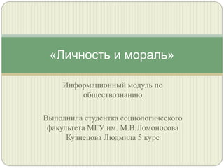 «Личность и мораль»
Информационный модуль по
обществознанию

Выполнила студентка социологического
факультета МГУ им. М.В.Ломоносова
Кузнецова Людмила 5 курс

 