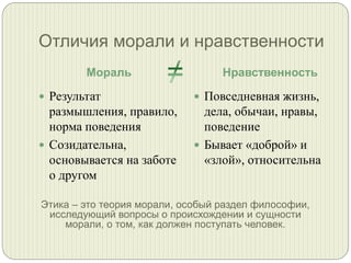 Отличия морали и нравственности
Мораль

Нравственность

 Результат

 Повседневная жизнь,

размышления, правило,
норма поведения
 Созидательна,
основывается на заботе
о другом

дела, обычаи, нравы,
поведение
 Бывает «доброй» и
«злой», относительна

Этика – это теория морали, особый раздел философии,
исследующий вопросы о происхождении и сущности
морали, о том, как должен поступать человек.

 