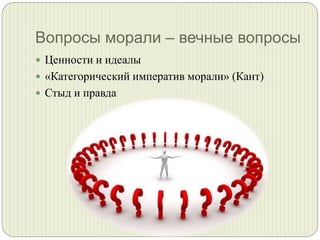Вопросы морали – вечные вопросы
 Ценности и идеалы
 «Категорический императив морали» (Кант)
 Стыд и правда

 