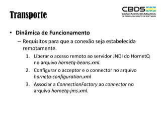 Transporte
• Dinâmica de Funcionamento
– Requisitos para que a conexão seja estabelecida
remotamente.
1. Liberar o acesso remoto ao servidor JNDI do HornetQ
no arquivo hornetq-beans.xml.
2. Configurar o acceptor e o connector no arquivo
hornetq-configuration.xml
3. Associar a ConnectionFactory ao connector no
arquivo hornetq-jms.xml.

 