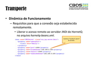 Transporte
• Dinâmica de Funcionamento
– Requisitos para que a conexão seja estabelecida
remotamente.
• Liberar o acesso remoto ao servidor JNDI do HornetQ
no arquivo hornetq-beans.xml.
Substitua “localhost” pelo IP
do servidor.

 