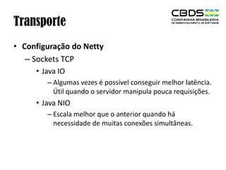 Transporte
• Configuração do Netty
– Sockets TCP
• Java IO
– Algumas vezes é possível conseguir melhor latência.
Útil quando o servidor manipula pouca requisições.

• Java NIO
– Escala melhor que o anterior quando há
necessidade de muitas conexões simultâneas.

 