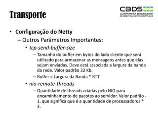 Transporte
• Configuração do Netty
– Outros Parâmetros Importantes:
• tcp-send-buffer-size
– Tamanho do buffer em bytes do lado cliente que será
utilizado para armazenar as mensagens antes que elas
sejam enviadas. Deve está associada a largura da banda
da rede. Valor padrão 32 Kb.
– Buffer = Largura da Banda * RTT

• nio-remote-threads
– Quantidade de threads criadas pelo NIO para
encaminhamento de pacotes ao servidor. Valor padrão 1, que significa que é a quantidade de processadores *
3.

 