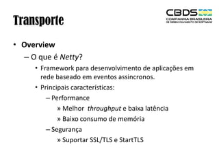 Transporte
• Overview
– O que é Netty?
• Framework para desenvolvimento de aplicações em
rede baseado em eventos assincronos.
• Principais características:
– Performance
» Melhor throughput e baixa latência
» Baixo consumo de memória
– Segurança
» Suportar SSL/TLS e StartTLS

 