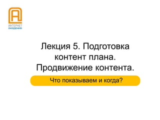 Лекция 5. Подготовка
контент плана.
Продвижение контента.
Что показываем и когда?

 