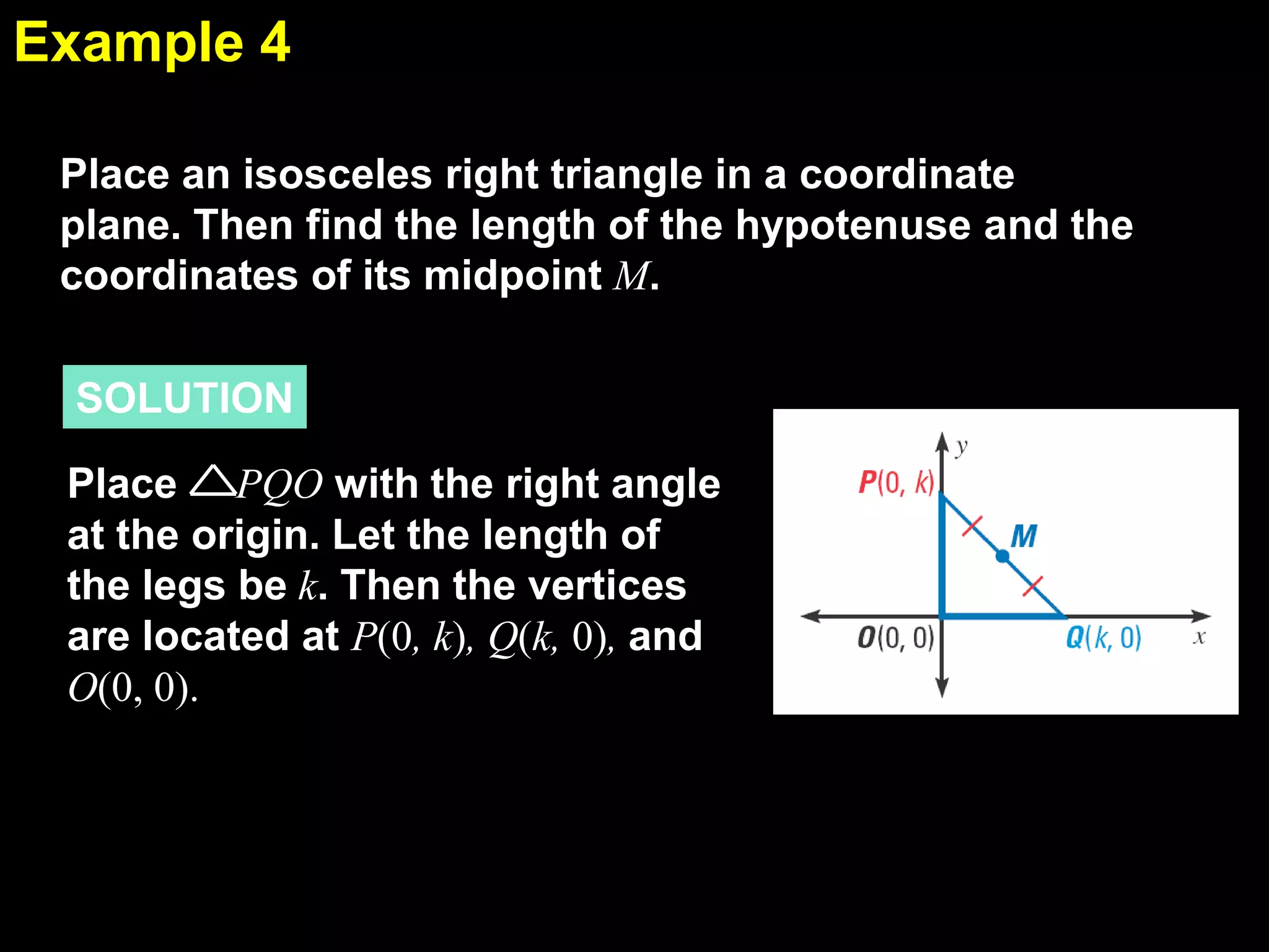 Example 4
5.1
Place an isosceles right triangle in a coordinate
plane. Then find the length of the hypotenuse and the
coordinates of its midpoint M.
SOLUTION
Place PQO with the right angle
at the origin. Let the length of
the legs be k. Then the vertices
are located at P(0, k), Q(k, 0), and
O(0, 0).

 