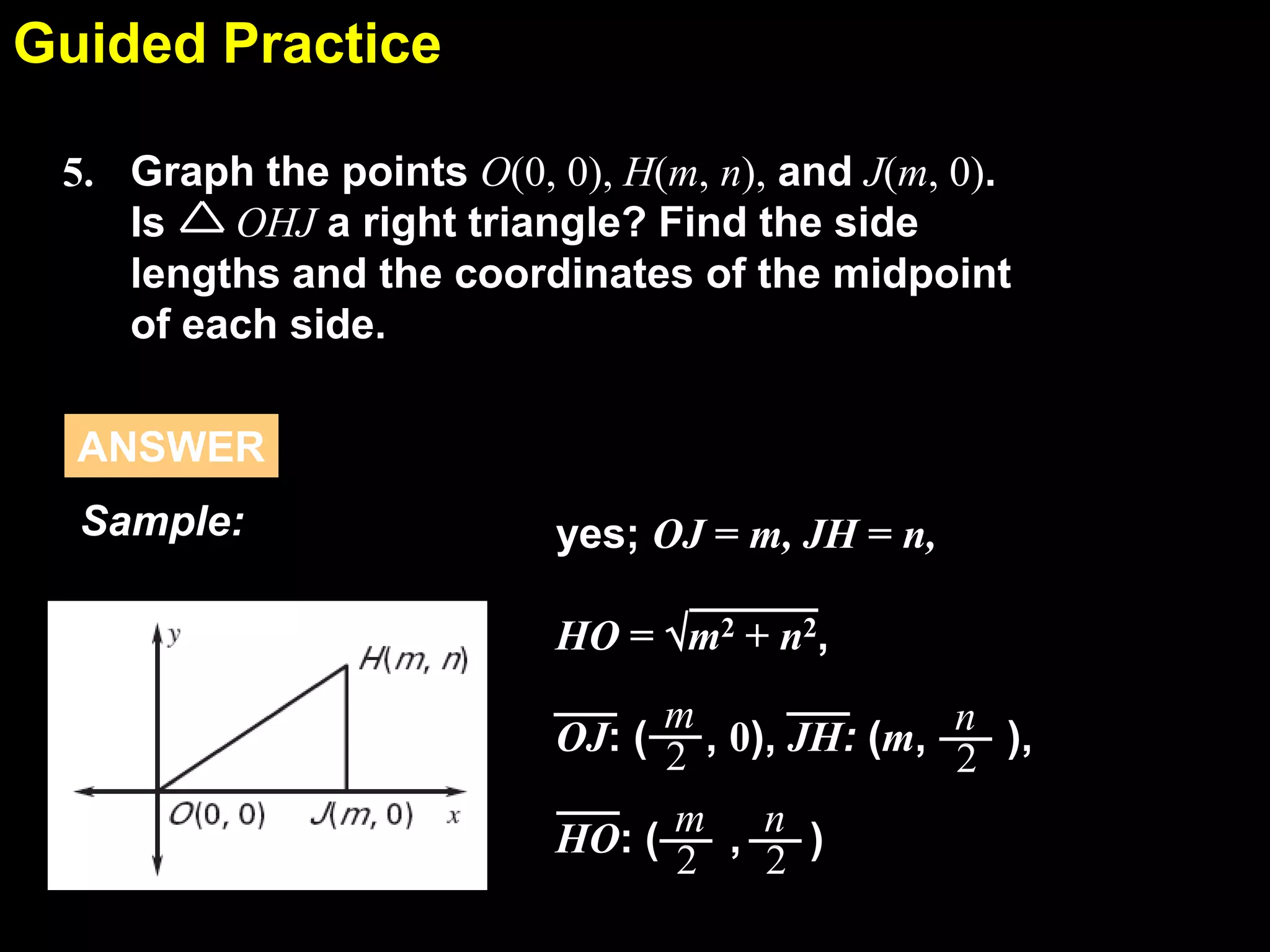 Guided Practice
5.1
5. Graph the points O(0, 0), H(m, n), and J(m, 0).
Is
OHJ a right triangle? Find the side
lengths and the coordinates of the midpoint
of each side.
ANSWER

Sample:

yes; OJ = m, JH = n,
HO = m2 + n2,

m
n
OJ: ( 2 , 0), JH: (m, 2 ),
HO: ( m , n )
2
2

 
